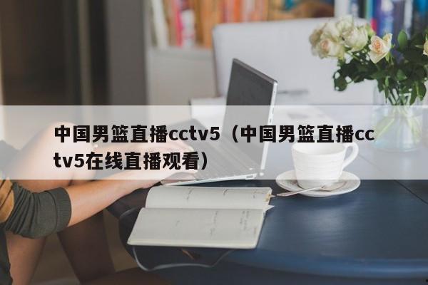 中国男篮直播cctv5（中国男篮直播cctv5在线直播观看）